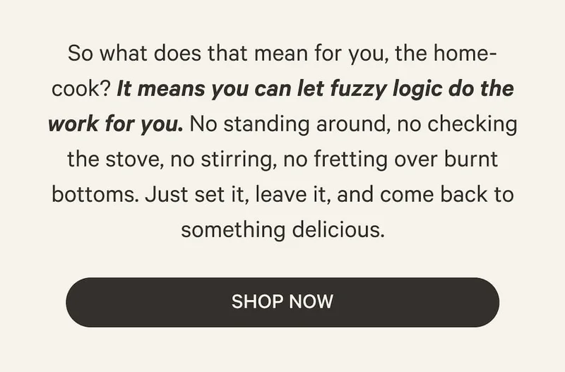 So what does that mean for you, the home-cook? It means you can let fuzzy logic do the work for you. No standing around, no checking the stove, no stirring, no fretting over burnt bottoms. Just set it, leave it, and come back to something delicious. | Shop Now