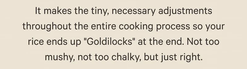 It makes the tiny, necessary adjustments throughout the entire cooking process so your rice ends up "Goldilocks" at the end. Not too mushy, not too chalky, but just right.