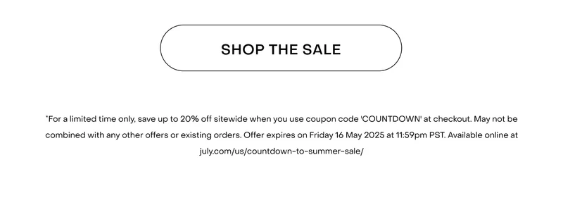 Shop now.*For a limited time only, save up to 20% off sitewide when you use coupon code 'COUNTDOWN' at checkout. May not be combined with any other offers or existing orders. Offer expires on Friday 16 May 2025 at 11:59pm PST. Available online at july.com/us/countdown-to-summer-sale/