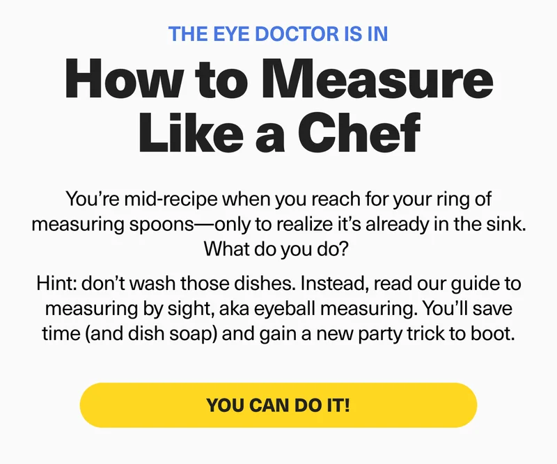 The Eye Doctor is in Dept. - How to measure like a chef. You’re mid-recipe when you reach for your ring of measuring spoons—only to realize it’s already in the sink. What do you do? Hint: don’t wash those dishes. Instead, read our guide to measuring by sight. You’ll save time (and dish soap) and gain a new party trick to boot