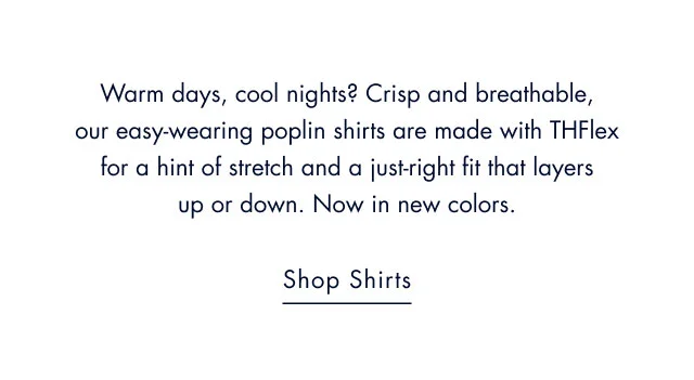 Warm days, cool nights? Crisp and breathable, our easy-wearing poplin shirts are made with THFlex for a hint of stretch and a just-right fit that layers up or down. Now in new colors.                                            Shop shirts