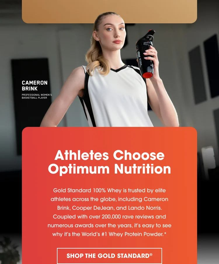 Athletes Choose Optimum Nutrition Gold Standard 100% Whey is trusted by elite athletes across the globe, including Cameron Brink, Cooper DeJean, and Lando Norris. Coupled with over 200,000 rave reviews and numerous awards over the years, it’s easy to see why it’s the World’s #1 Whey Protein Powder. SHOP THE GOLD STANDARD*