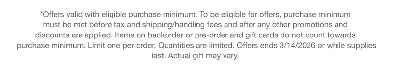 *Offers valid with eligible purchase minimum. To be eligible for offers, purchase minimum must be met before tax and shipping/handling fees and after any other promotions and discounts are applied. Items on backorder or pre-order and gift cards do not count towards purchase minimum. Limit one per order. Quantities are limited. Offers ends 3/14/2026 or while supplies last. Actual gift may vary.