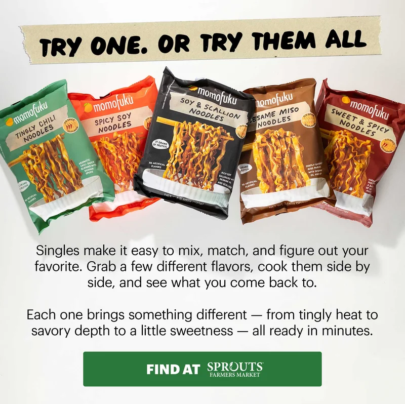 Header: NOW IN SPROUTS: NOODLE SINGLES Sub-header: Our noodles just got easier to grab. You can now find Momofuku Noodle Singles at Sprouts nationwide — same restaurant-quality noodles, now in single packs. Perfect for a quick lunch, an easy dinner, or whenever you need something fast that still hits. CTA: FIND AT SPROUTS