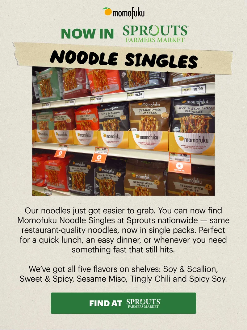 Header: NOW IN SPROUTS: NOODLE SINGLES Sub-header: Our noodles just got easier to grab. You can now find Momofuku Noodle Singles at Sprouts nationwide — same restaurant-quality noodles, now in single packs. Perfect for a quick lunch, an easy dinner, or whenever you need something fast that still hits. CTA: FIND AT SPROUTS