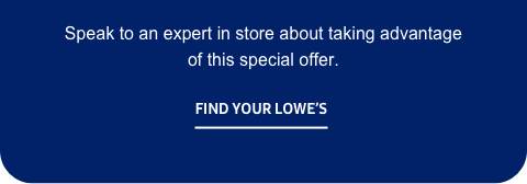 Speak to an expert in store about taking advantage of this special offer. - Find your Lowe’s