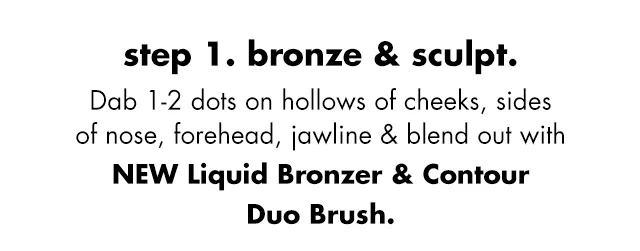 Dab 1-2 dots on hollows of cheeks, sides of nose, forehead, jawline & blend out with new Liquid Bronzer & Contour Duo Brush Dab 1-2 dots on hollows of cheeks, sides of nose, forehead, jawline & blend out with new Liquid Bronzer & Contour Duo Brush