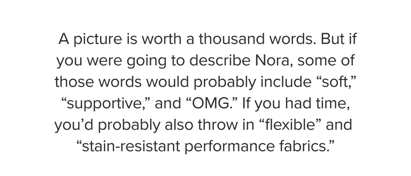 If you were going to describe Nora, you would probably include soft, supportive, and OMG. You’d probably also throw in flexible and stain-resistant performance fabrics.
