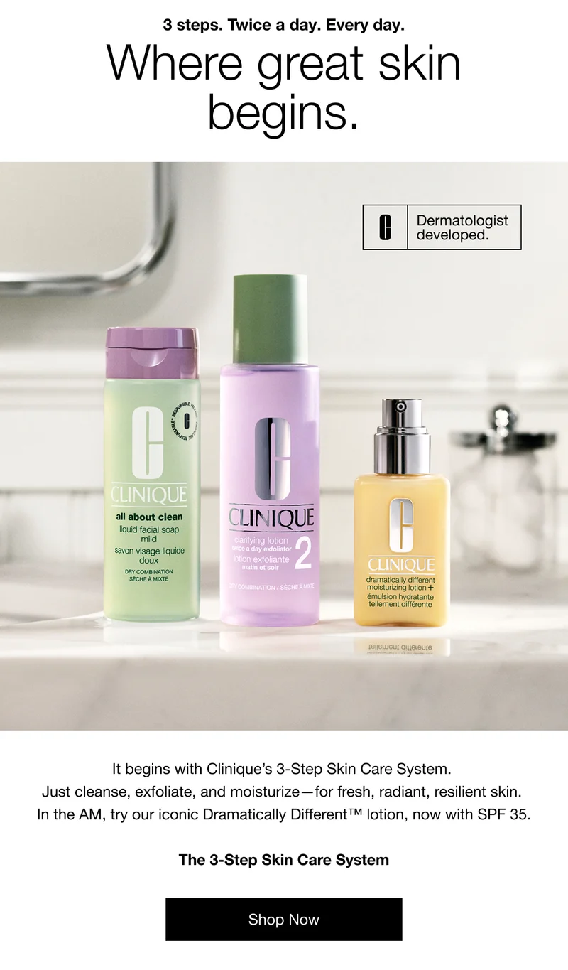 3 steps. Twice a day. Every day. Where great skin begins. | Dermatologist developed. | It begins with Clinique’s 3-Step Skin Care System.  Just cleanse, exfoliate, and moisturize—for fresh, radiant, resilient skin.  In the AM, try our iconic Dramatically Different™ lotion, now with SPF 35.  The 3-Step Skin Care System | Shop Now