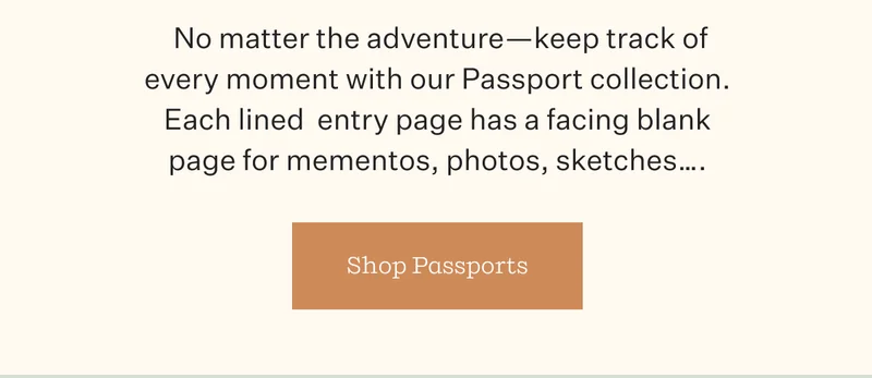 No matter the adventure—keep track of every moment with our Passport collection. Each lined entry page has a facing blank page for mementos, photos, sketches... | Shop Passports