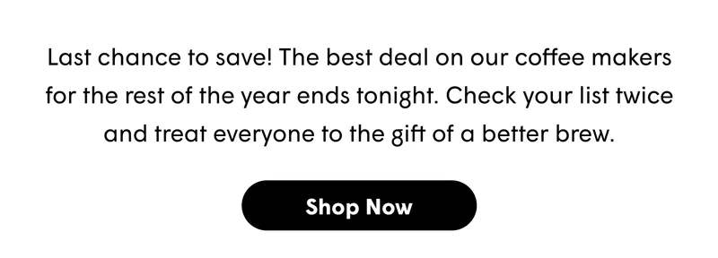 Last chance to save! The best deal on our coffee makers for the rest of the year ends tonight. Check your list twice and treat everyone to the gift of a better brew. [SHOP NOW]