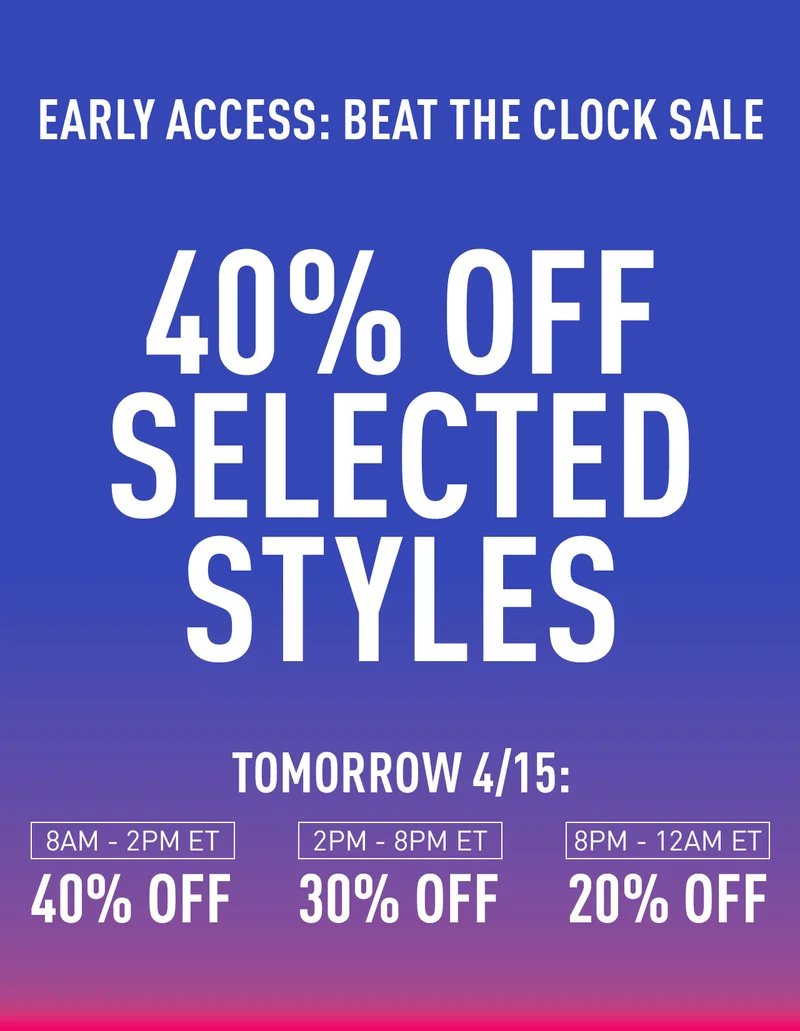 EARLY ACCESS: BEAT THE CLOCK SALE 40% OFF SELECT STYLES UNTIL TOMORROW 4/15: 8AM-2PM ET 40% OFF 2-8PM ET 30% OFF 8PM-12AM 20% OFF