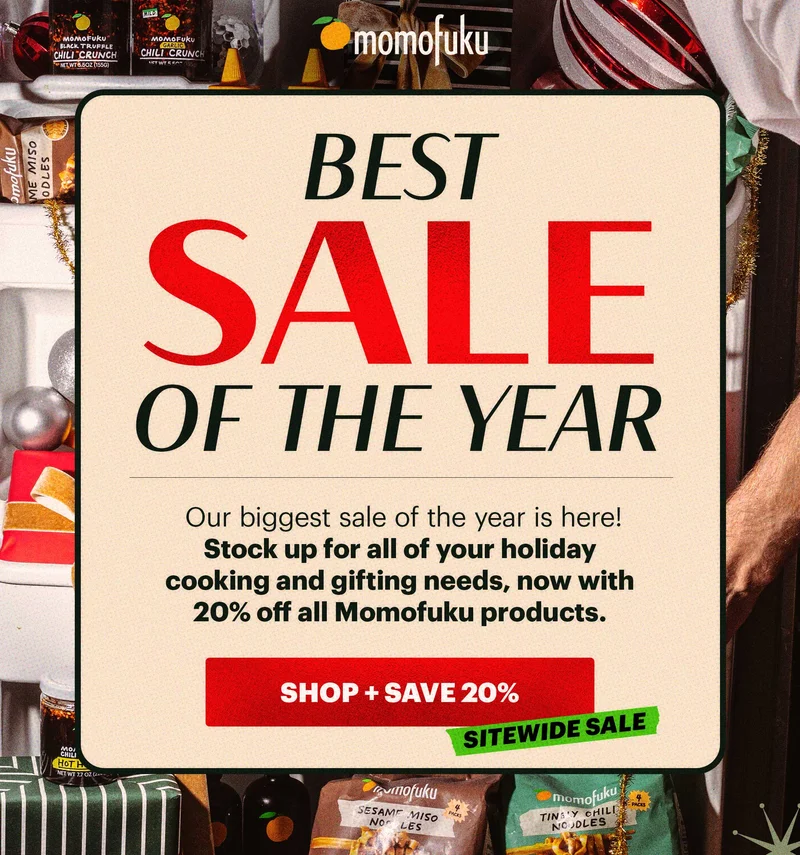 Header: BEST SALE OF THE YEAR  Sub-header: Our biggest sale of the year is here! Stock up for all of your holiday cooking and gifting needs, now with 20% off all Momofuku products.   CTA: SHOP + SAVE 20%. TAG: SITEWIDE SALE
