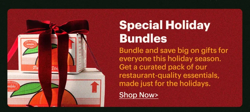 SPECIAL HOLIDAY BUNDLES  Bundle and save big on gifts for everyone this holiday season. Get a curated pack of our restaurant-quality essentials, made just for the holidays.  Shop now >