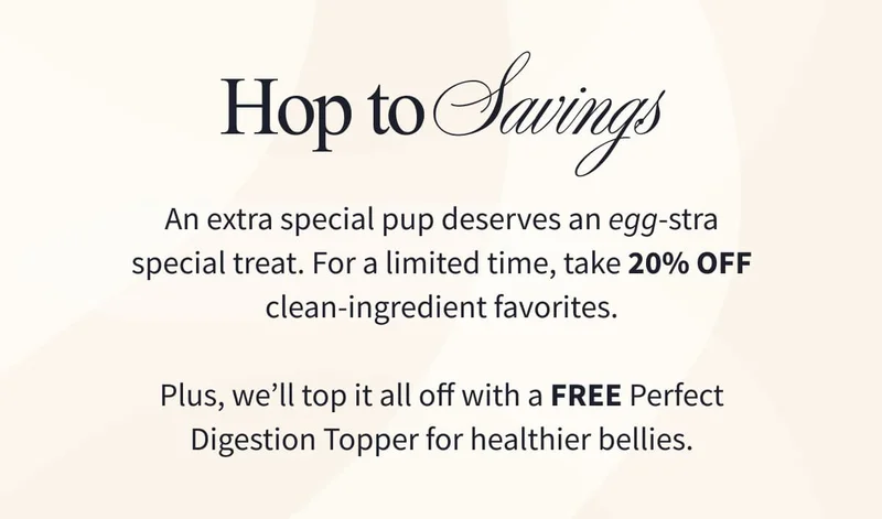 HOP TO SAVINGS | An extra special pup deserves an egg-stra special treat. For a limited time, take 20% off clean-ingredient favorites.  Plus, we’ll top it all off with a FREE Perfect Digestion Topper for healthier bellies.