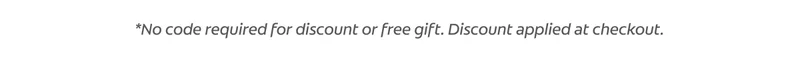 *No code required for discount or free gift. Discount applied at checkout.