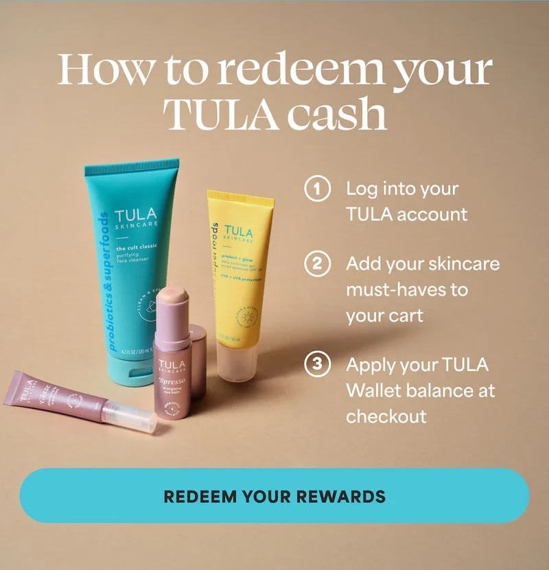 How to redeem your Tula cash: 1. Log into your TULA account  2. Add your skincare must-haves to your cart  3. Apply your TULA Wallet balance at checkout -- REDEEM YOUR REWARDS