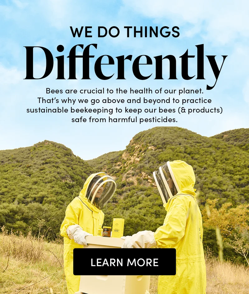 We Do Things Differently          Bees are crucial to the health of our planet. That’s why we go above and beyond to practice sustainable beekeeping to keep our bees (& products) safe from harmful pesticides.