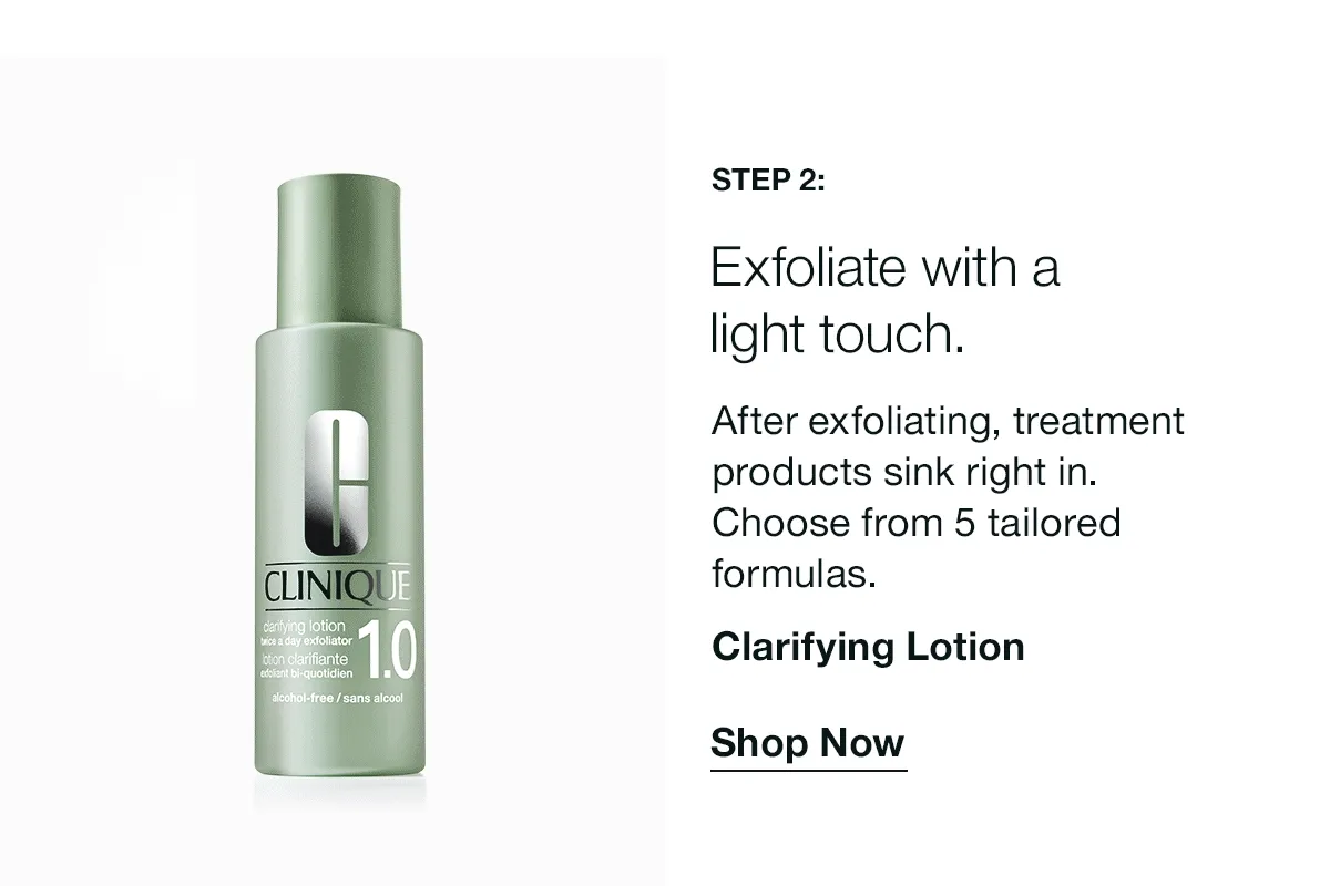 Step 2: | Exfoliate with a light touch. | After exfoliating, treatment products sink right in. Choose from 5 tailored formulas. | Clarifying Lotion | Shop Now