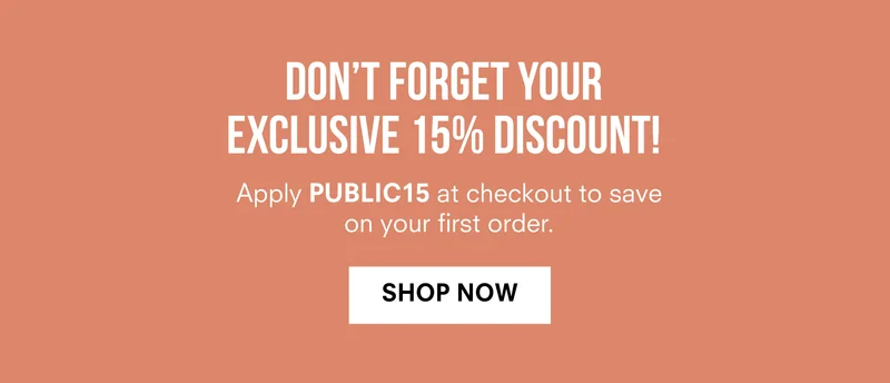 DON'T FORGET YOUR EXCLUSIVE 15% DISCOUNT! Apply PUBLIC15 at checkout to save on your first order. | SHOP NOW