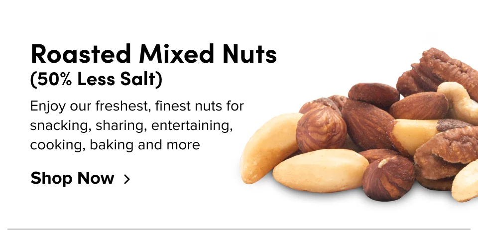 Roasted Mixed Nuts (50% Less Salt) Enjoy our freshest, finest nuts for snacking, sharing, entertaining, cooking, baking and more: Shop now