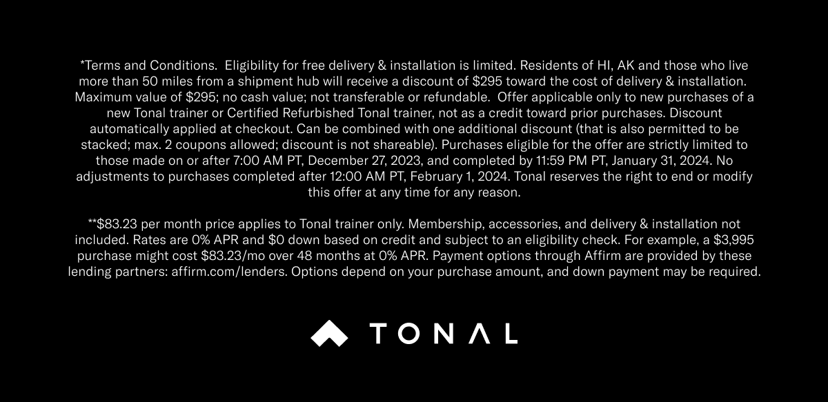 Get your A.I. Strength Trainer for as low as: $84 per month | 48 months | 0% APR** . *Terms and Conditions.  Eligibility for free delivery & installation is limited. Residents of HI, AK and those who live more than 50 miles from a shipment hub will receive a discount of $295 toward the cost of delivery & installation.  Maximum value of $295; no cash value; not transferable or refundable.  Offer applicable only to new purchases of a new Tonal trainer or Certified Refurbished Tonal trainer, not as a credit toward prior purchases. Discount automatically applied at checkout. Can be combined with one additional discount (that is also permitted to be stacked; max. 2 coupons allowed; discount is not shareable). Purchases eligible for the offer are strictly limited to those made on or after 7:00 AM PT, December 27, 2023, and completed by 11:59 PM PT, January 31, 2024. No adjustments to purchases completed after 12:00 AM PT, February 1, 2024. Tonal reserves the right to end or modify this offer at any time for any reason. **$83.23 per month price applies to Tonal trainer only. Membership, accessories, and delivery & installation not included. Rates are 0% APR and $0 down based on credit and subject to an eligibility check. For example, a $3,995 purchase might cost $83.23/mo over 48 months at 0% APR. Payment options through Affirm are provided by these lending partners: affirm.com/lenders. Options depend on your purchase amount, and down payment may be required.