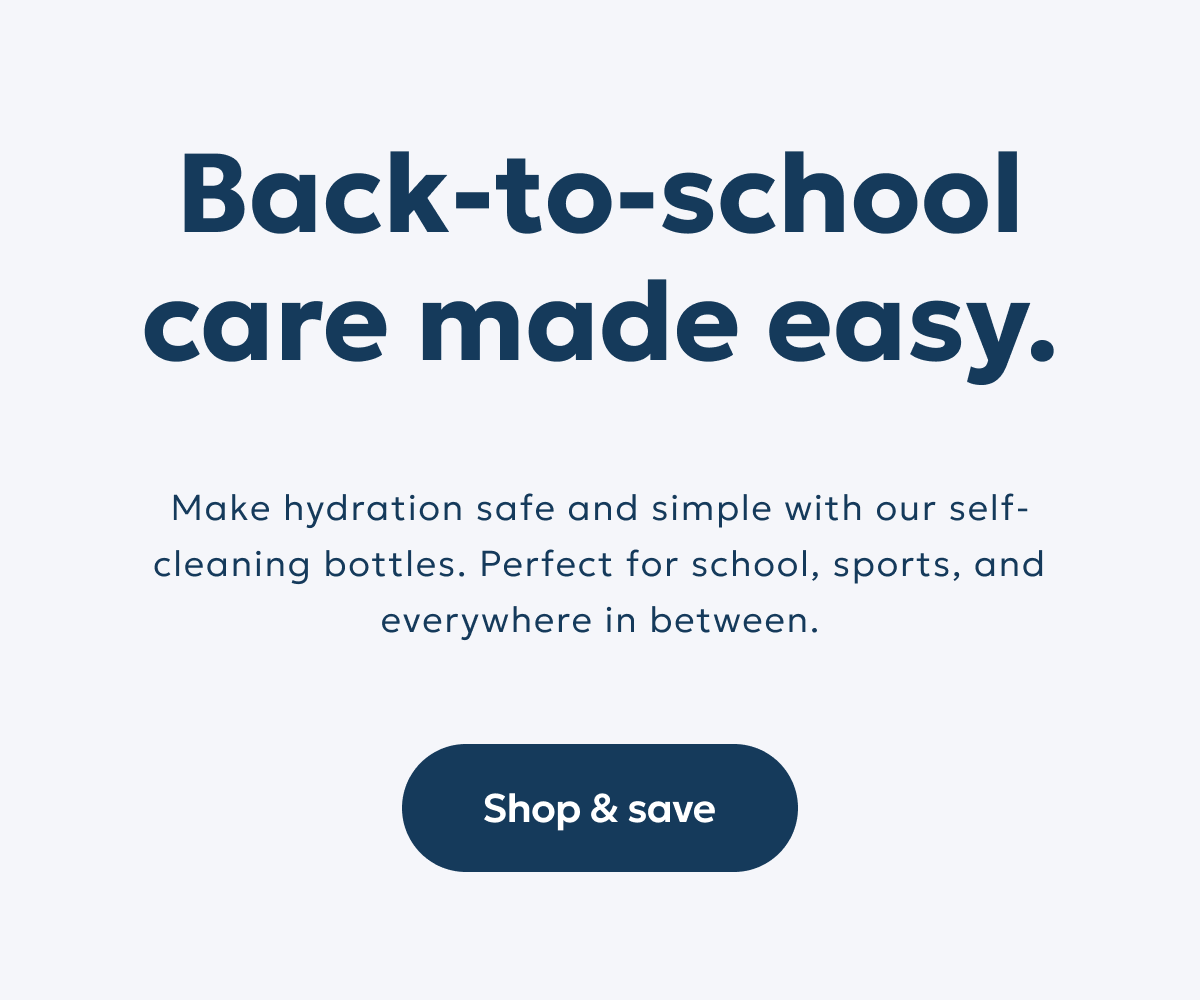 Back-to-school care made easy. Make hydration safe and simple with our self-cleaning bottles. Perfect for school, sports, and everywhere in between.  Shop & save