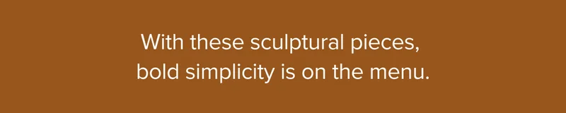 With these sculptural pieces, bold simplicity is on the menu.