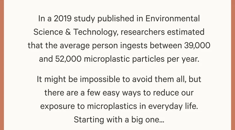 In a 2019 study published in Environmental Science & Technology, researchers estimated that the average person ingests between 39,000 and 52,000 microplastic particles per year. It might be impossible to avoid them all, but there are a few easy ways to reduce our exposure to microplastics in everyday life. Starting with a big one...