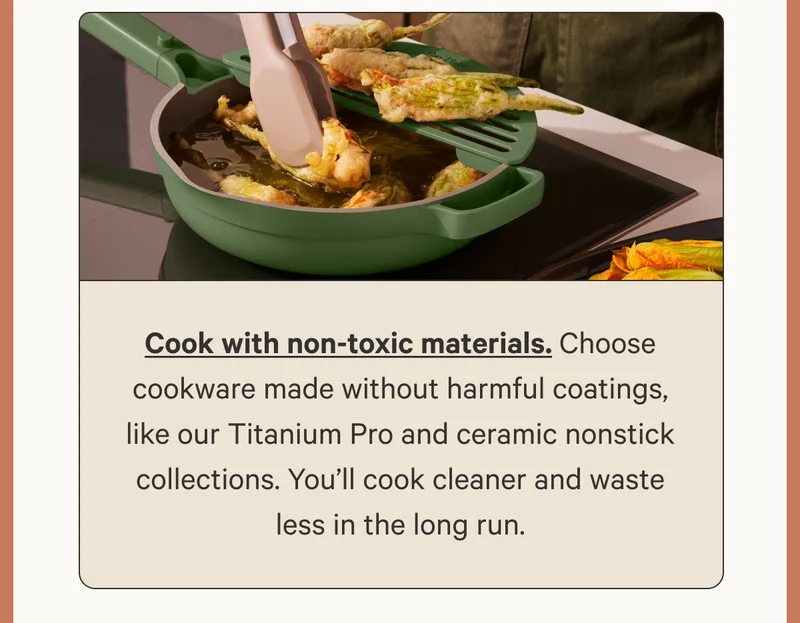 Cook with non-toxic materials. Choose cookware made without harmful coatings, like our Titanium Pro and ceramic nonstick collections. You’ll cook cleaner and waste less in the long run.