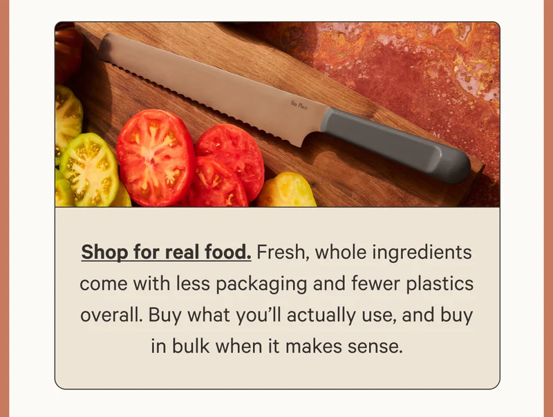 Shop for real food. Fresh, whole ingredients come with less packaging and fewer plastics overall. Buy what you’ll actually use, and buy in bulk when it makes sense.
