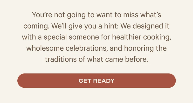 You’re not going to want to miss what’s coming. We’ll give you a hint: We designed it with a special someone for healthier cooking, wholesome celebrations, and honoring the traditions of what came before.