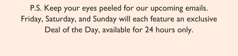P.S. Keep your eyes peeled for our upcoming emails. Friday, Saturday, and Sunday will each feature an exclusive Deal of the Day, available for 24 hours only.