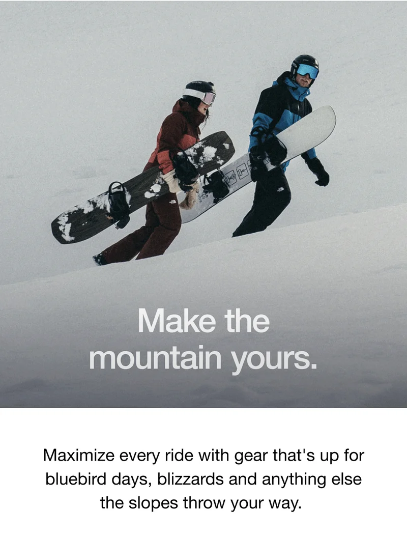 Make the mountain yours. Maximize every ride with gear that's up for bluebird days, blizzards and anything else the slopes throw your way.