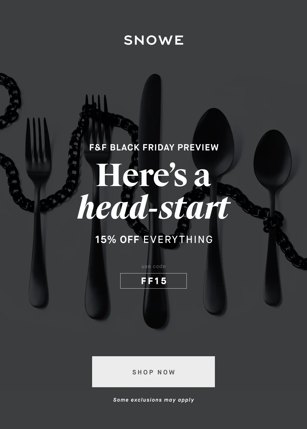 F&F BLACK FRIDAY PREVIEW Here’s a head-start 15% OFF EVERYTHING discount code SHOP NOW Some exclusions may apply