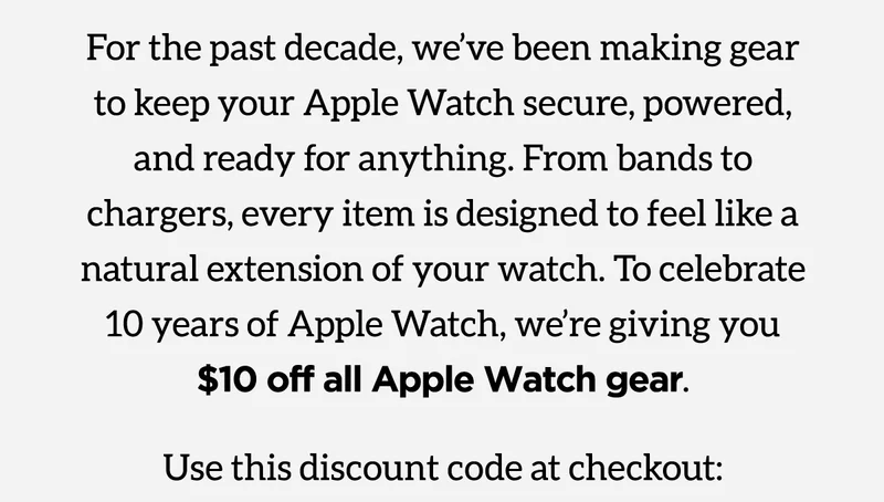 For the past decade, we've been making gear to keep your Apple Watch secure, powered, and ready for anything. From bands to chargers, every item is designed to feel like a natural extension of your watch. To celebrate 10 years of Apple Watch, we're giving you $10 off all Apple Watch gear. Use discount 10Years at checkout. Shop the Collection.