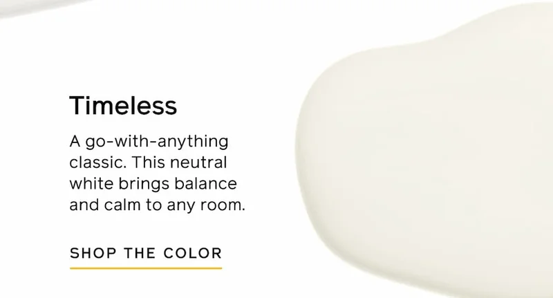 Timeless. A go-with-anything classic. This neutral white brings balance and calm to any room. SHOP THE COLOR
