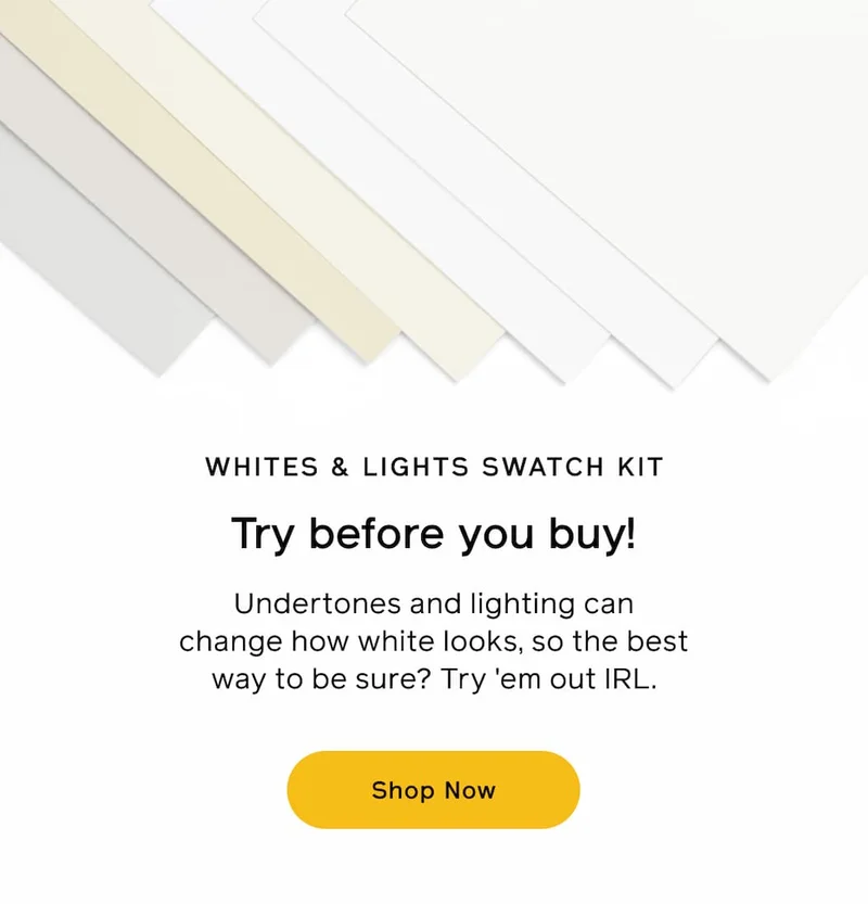 WHITES & LIGHTS SWATCH KIT. Try before you buy! Undertones and lighting can change how white looks, so the best way to be sure? Try 'em out IRL. Shop Now