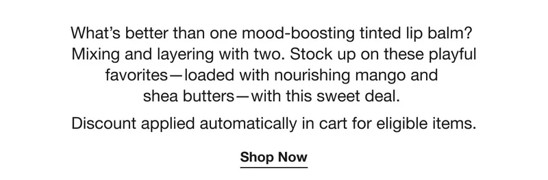 What’s better than one mood-boosting tinted lip balm? Mixing and layering with two. Stock up on these playful favorites—loaded with nourishing mango and shea butters—with this sweet deal. Discount applied automatically in cart for eligible items.| Shop Now
