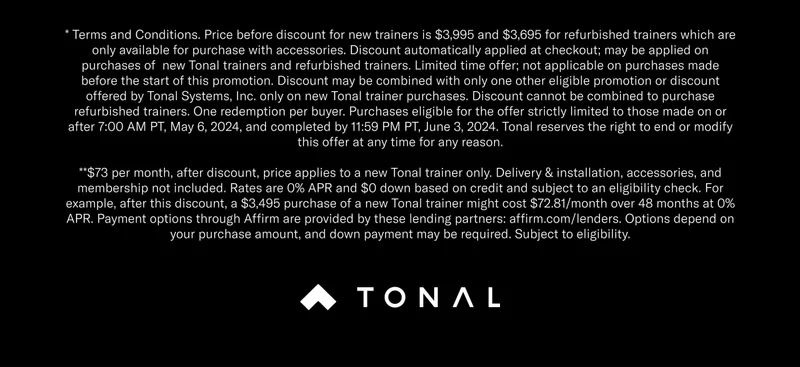 * Terms and Conditions. Price before discount for new trainers is $3,995 and $3,695 for refurbished trainers which are only available for purchase with accessories. Discount automatically applied at checkout; may be applied on purchases of  new Tonal trainers and refurbished trainers. Limited time offer; not applicable on purchases made before the start of this promotion. Discount may be combined with only one other eligible promotion or discount offered by Tonal Systems, Inc. only on new Tonal trainer purchases. Discount cannot be combined to purchase refurbished trainers. One redemption per buyer. Purchases eligible for the offer strictly limited to those made on or after 7:00 AM PT, May 6, 2024, and completed by 11:59 PM PT, June 3, 2024. Tonal reserves the right to end or modify this offer at any time for any reason. **$73 per month, after discount, price applies to a new Tonal trainer only. Delivery & installation, accessories, and membership not included. Rates are 0% APR and $0 down based on credit and subject to an eligibility check. For example, after this discount, a $3,495 purchase of a new Tonal trainer might cost $72.81/month over 48 months at 0% APR. Payment options through Affirm are provided by these lending partners: affirm.com/lenders. Options depend on your purchase amount, and down payment may be required. Subject to eligibility.