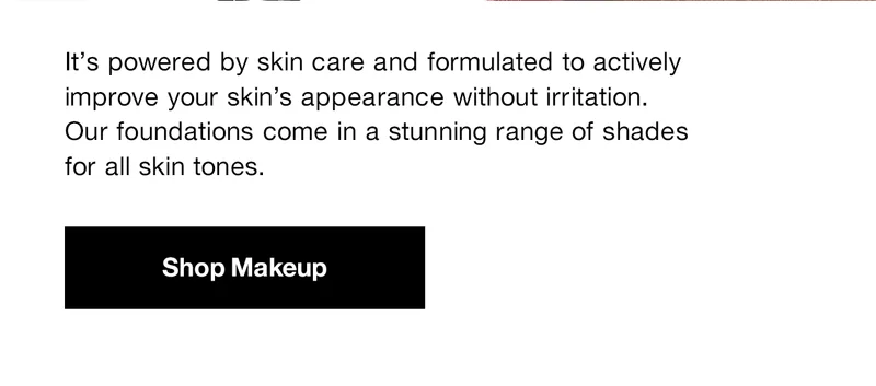 It's powered by skin care and formulated to actively improve your skin's appearance without irritation. Our foundations come in a stunning range of shades for all skin tones. Shop Makeup