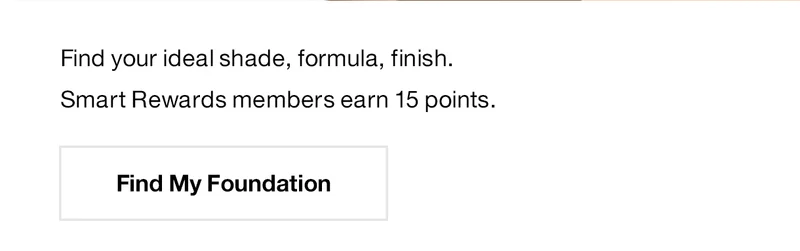 Find your ideal shade, formula, finish. Smart Rewards members earn 15 points. Find My Foundation.