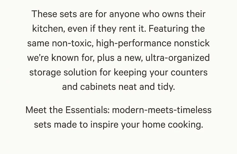 These sets are for anyone who owns their kitchen, even if they rent it. Featuring the same non-toxic, high-performance nonstick we’re known for, plus a new, ultra-organized storage solution for keeping your counters and cabinets neat and tidy. Meet the Essentials: modern-meets-timeless sets made to inspire your home cooking.
