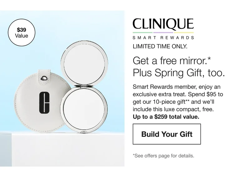 LIMITED TIME ONLY.Get a free mirror. Plus a Spring Gfit too.Smart Rewards member, enjoy an exclusive extra treat. Spend $95 to get our 10-piece gift** and we’ll include this luxe compact, free.Up to a $259 total value.