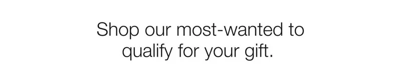 Shop&nbsp;our&nbsp;most-wanted&nbsp;to qualify for your gift.