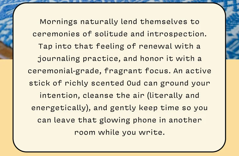 Mornings naturally lend themselves to ceremonies of solitude and introspection. Tap into that feeling of renewal with a journaling practice, and honor it with a ceremonial-grade, fragrant focus. An active stick of richly scented Oud can ground your intention, cleanse the air (literally and energetically), and gently keep time so you can leave that glowing phone in another room while you write.