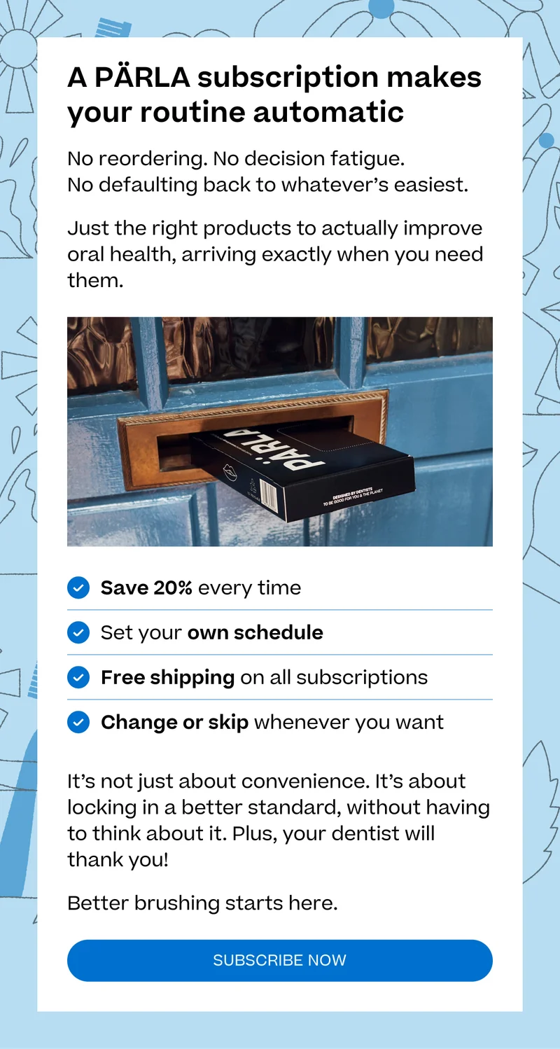 A PÄRLA subscription makes your routine automatic No reordering. No decision fatigue.  No defaulting back to whatever’s easiest. Just the right products to actually improve oral health, arriving exactly when you need them. Save 20% every time Set your own schedule Free shipping on all subscriptions Change or skip whenever you want It’s not just about convenience. It’s about locking in a better standard, without having to think about it. Plus, your dentist will thank you! Better brushing starts here. subscribe now