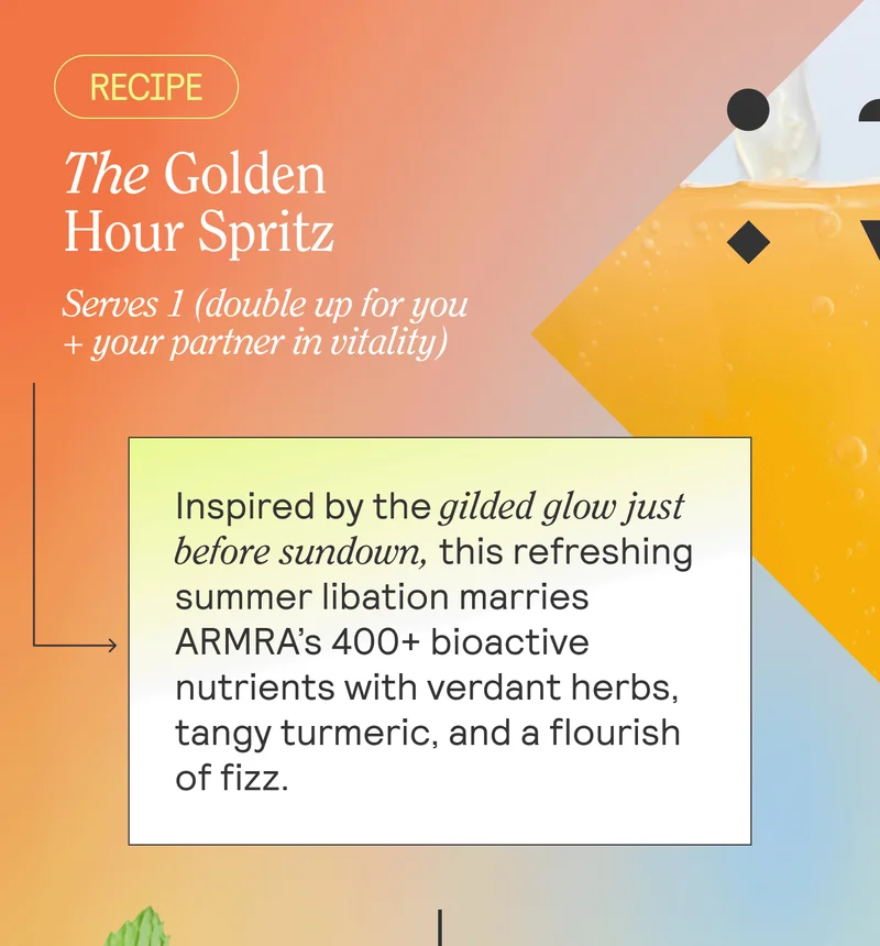 The Golden Hour Spritz. Serves 1 (double up for you + your partner in vitality) BODY: Inspired by the gilded glow just before sundown, this refreshing summer libation marries ARMRA’s 400+ bioactive nutrients with verdant herbs, tangy turmeric, and a flourish of fizz.