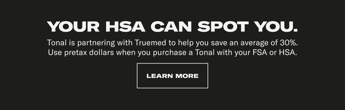 YOUR HSA CAN SPOT YOU. Tonal is partnering with Truemed to help you save an average of 30%. Use pretax dollars when you purchase a Tonal with your FSA or HSA. CTA: LEARN MORE