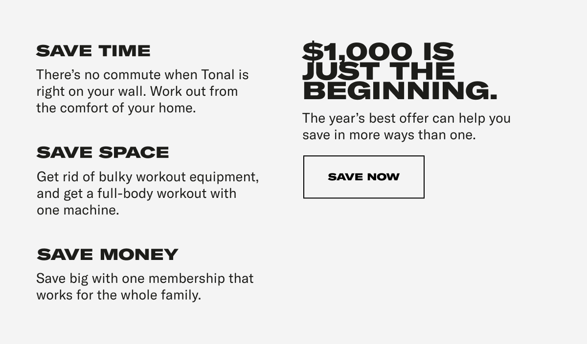 SAVE TIME There's no commute when Tonal is right on your wall. Work out from the comfort of your home. SAVE SPACE Get rid of bulky workout equipment, and get a full-body workout with one machine. SAVE MONEY Save big with one membership that works for the whole family. $1000 IS JUST THE BEGINNING. The year's best offer can help you save in more ways than one. CTA: SAVE NOW